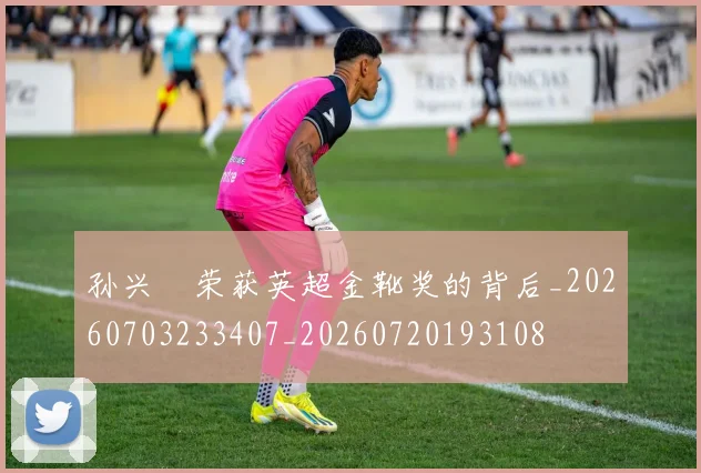 孙兴慜荣获英超金靴奖的背后_20260703233407_20260720193108