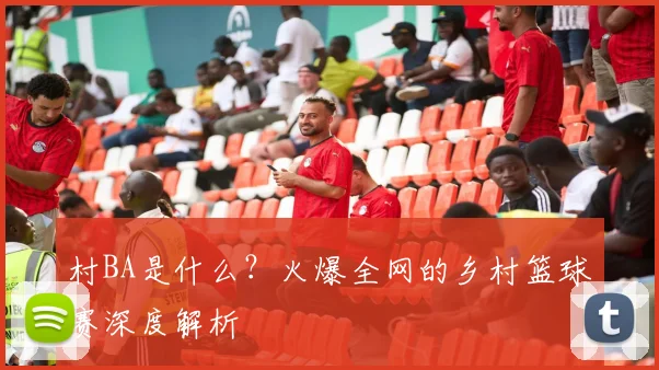 村BA是什么?火爆全网的乡村篮球赛深度解析