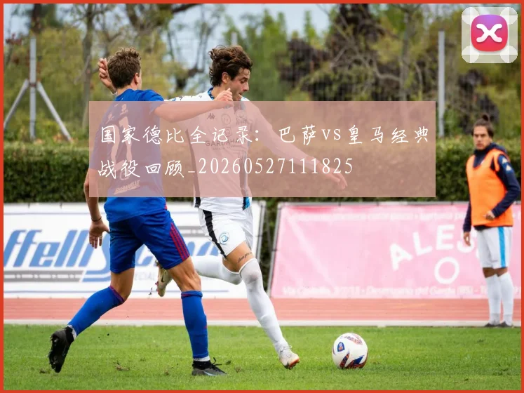 国家德比全记录:巴萨vs皇马经典战役回顾_20260527111825