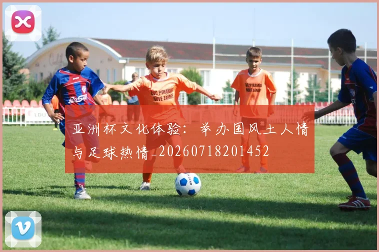 亚洲杯文化体验:举办国风土人情与足球热情_20260718201452