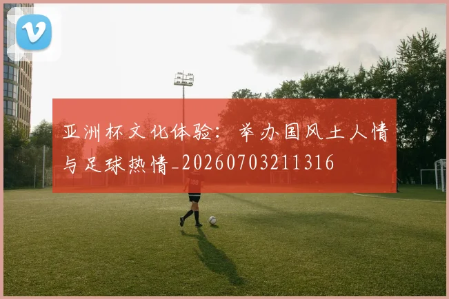 亚洲杯文化体验：举办国风土人情与足球热情_20260703211316