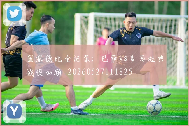 国家德比全记录：巴萨vs皇马经典战役回顾_20260527111825