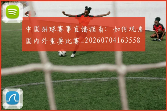 中国排球赛事直播指南:如何观看国内外重要比赛_20260704163558